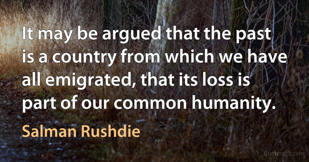 It may be argued that the past is a country from which we have all emigrated, that its loss is part of our common humanity. (Salman Rushdie)