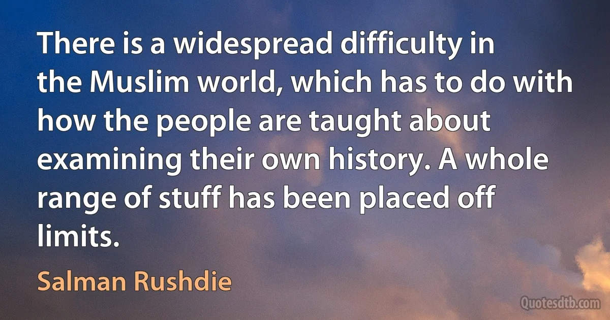 There is a widespread difficulty in the Muslim world, which has to do with how the people are taught about examining their own history. A whole range of stuff has been placed off limits. (Salman Rushdie)