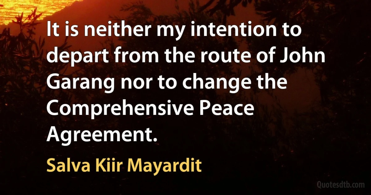 It is neither my intention to depart from the route of John Garang nor to change the Comprehensive Peace Agreement. (Salva Kiir Mayardit)