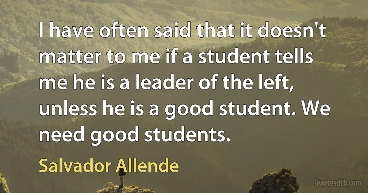 I have often said that it doesn't matter to me if a student tells me he is a leader of the left, unless he is a good student. We need good students. (Salvador Allende)