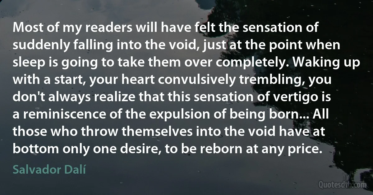 Most of my readers will have felt the sensation of suddenly falling into the void, just at the point when sleep is going to take them over completely. Waking up with a start, your heart convulsively trembling, you don't always realize that this sensation of vertigo is a reminiscence of the expulsion of being born... All those who throw themselves into the void have at bottom only one desire, to be reborn at any price. (Salvador Dalí)