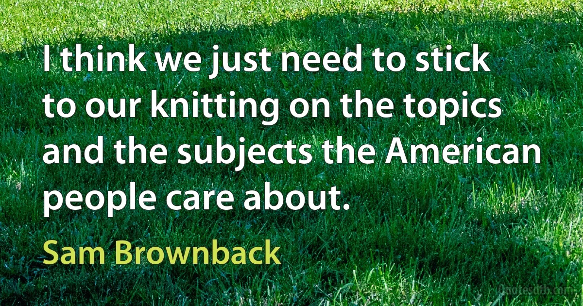 I think we just need to stick to our knitting on the topics and the subjects the American people care about. (Sam Brownback)