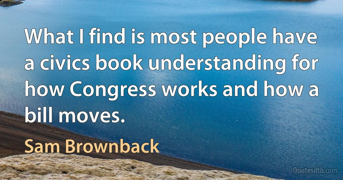 What I find is most people have a civics book understanding for how Congress works and how a bill moves. (Sam Brownback)