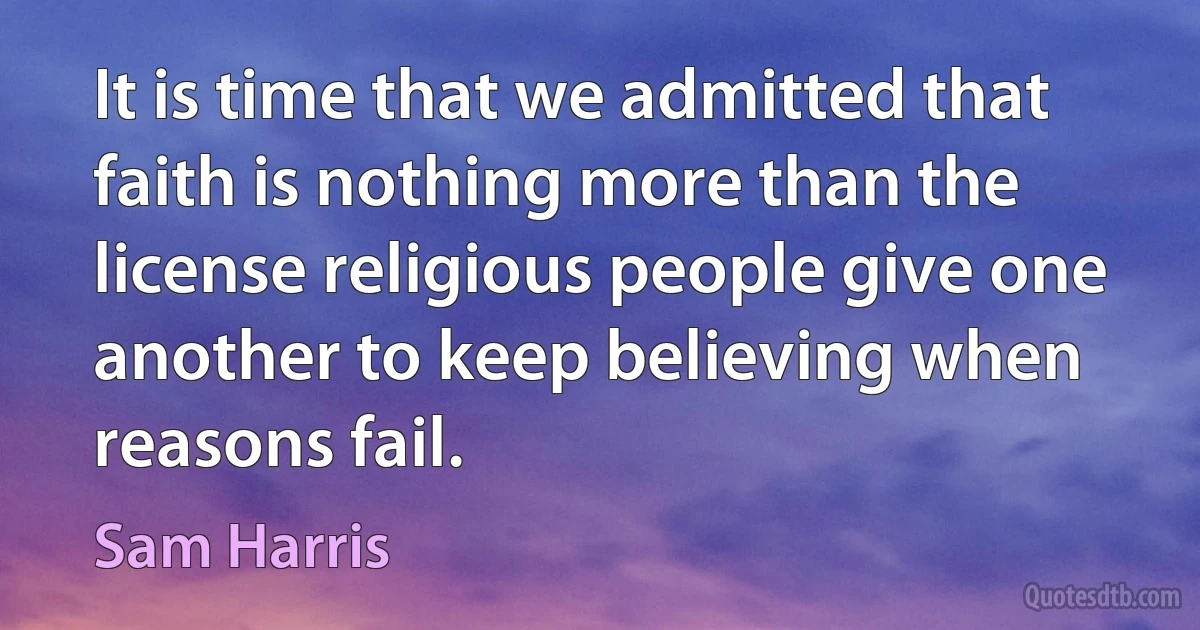 It is time that we admitted that faith is nothing more than the license religious people give one another to keep believing when reasons fail. (Sam Harris)