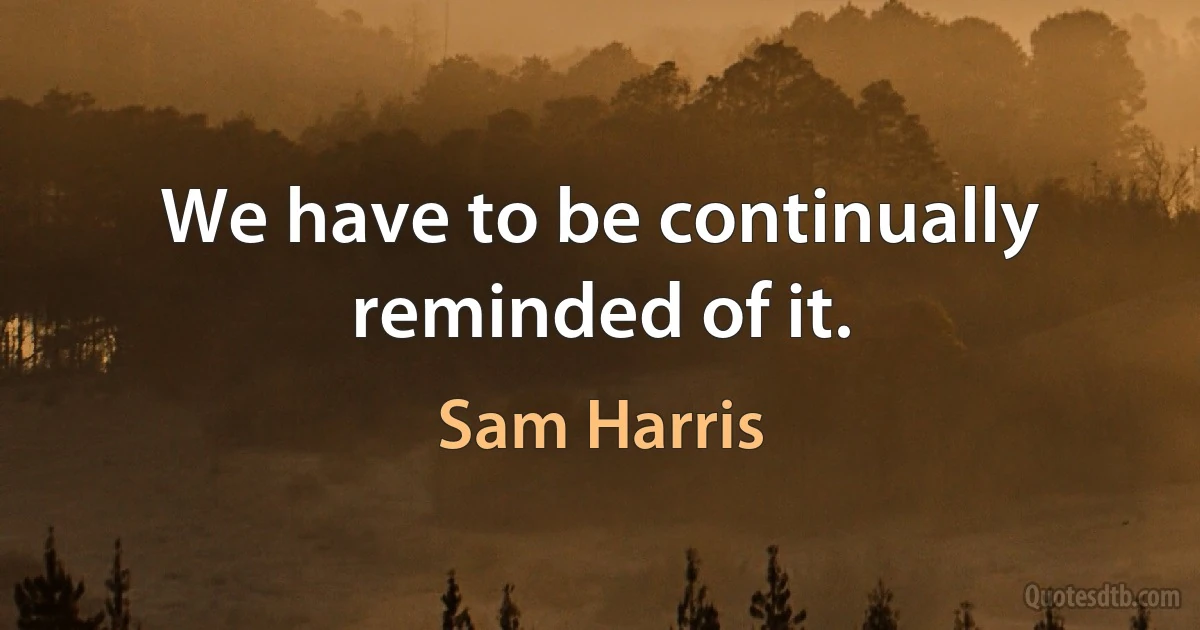 We have to be continually reminded of it. (Sam Harris)