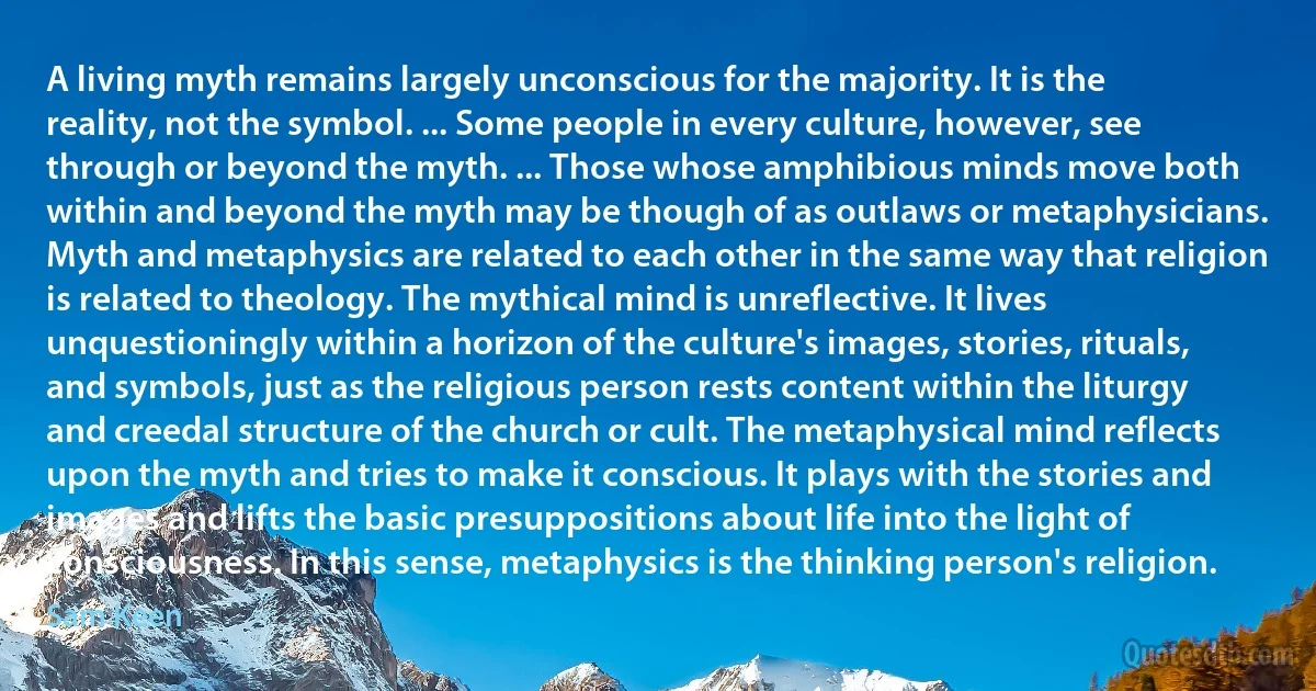 A living myth remains largely unconscious for the majority. It is the reality, not the symbol. ... Some people in every culture, however, see through or beyond the myth. ... Those whose amphibious minds move both within and beyond the myth may be though of as outlaws or metaphysicians. Myth and metaphysics are related to each other in the same way that religion is related to theology. The mythical mind is unreflective. It lives unquestioningly within a horizon of the culture's images, stories, rituals, and symbols, just as the religious person rests content within the liturgy and creedal structure of the church or cult. The metaphysical mind reflects upon the myth and tries to make it conscious. It plays with the stories and images and lifts the basic presuppositions about life into the light of consciousness. In this sense, metaphysics is the thinking person's religion. (Sam Keen)