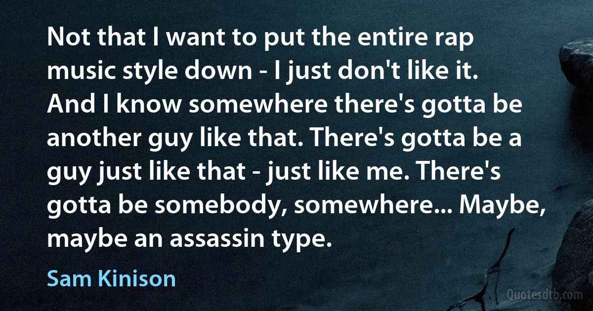 Not that I want to put the entire rap music style down - I just don't like it. And I know somewhere there's gotta be another guy like that. There's gotta be a guy just like that - just like me. There's gotta be somebody, somewhere... Maybe, maybe an assassin type. (Sam Kinison)