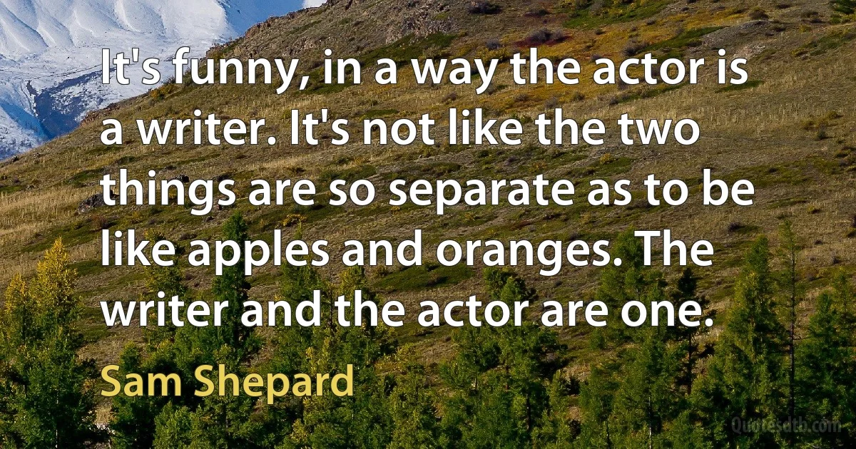 It's funny, in a way the actor is a writer. It's not like the two things are so separate as to be like apples and oranges. The writer and the actor are one. (Sam Shepard)