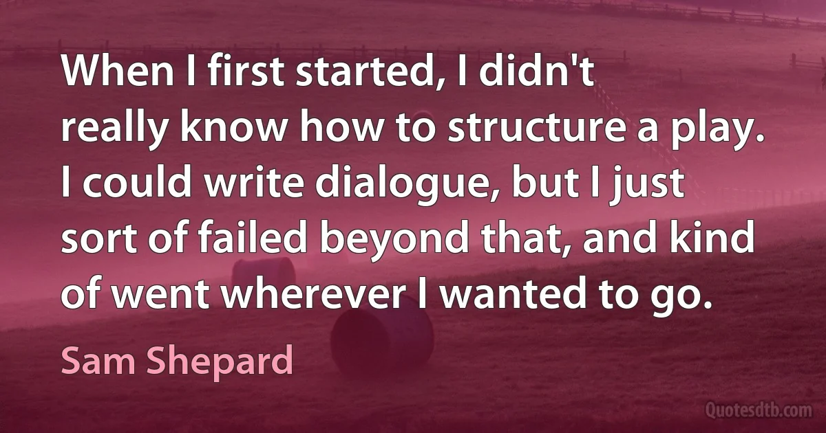 When I first started, I didn't really know how to structure a play. I could write dialogue, but I just sort of failed beyond that, and kind of went wherever I wanted to go. (Sam Shepard)