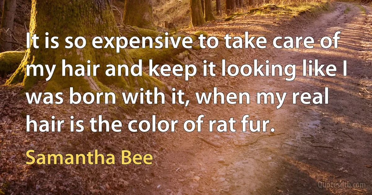 It is so expensive to take care of my hair and keep it looking like I was born with it, when my real hair is the color of rat fur. (Samantha Bee)