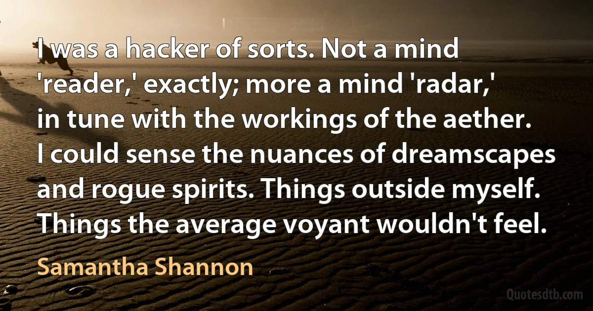 I was a hacker of sorts. Not a mind 'reader,' exactly; more a mind 'radar,' in tune with the workings of the aether. I could sense the nuances of dreamscapes and rogue spirits. Things outside myself. Things the average voyant wouldn't feel. (Samantha Shannon)