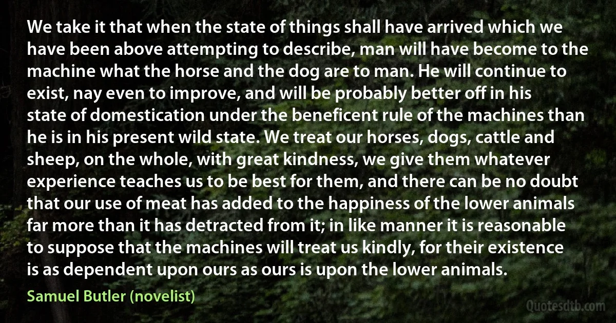 We take it that when the state of things shall have arrived which we have been above attempting to describe, man will have become to the machine what the horse and the dog are to man. He will continue to exist, nay even to improve, and will be probably better off in his state of domestication under the beneficent rule of the machines than he is in his present wild state. We treat our horses, dogs, cattle and sheep, on the whole, with great kindness, we give them whatever experience teaches us to be best for them, and there can be no doubt that our use of meat has added to the happiness of the lower animals far more than it has detracted from it; in like manner it is reasonable to suppose that the machines will treat us kindly, for their existence is as dependent upon ours as ours is upon the lower animals. (Samuel Butler (novelist))