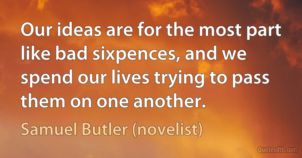 Our ideas are for the most part like bad sixpences, and we spend our lives trying to pass them on one another. (Samuel Butler (novelist))