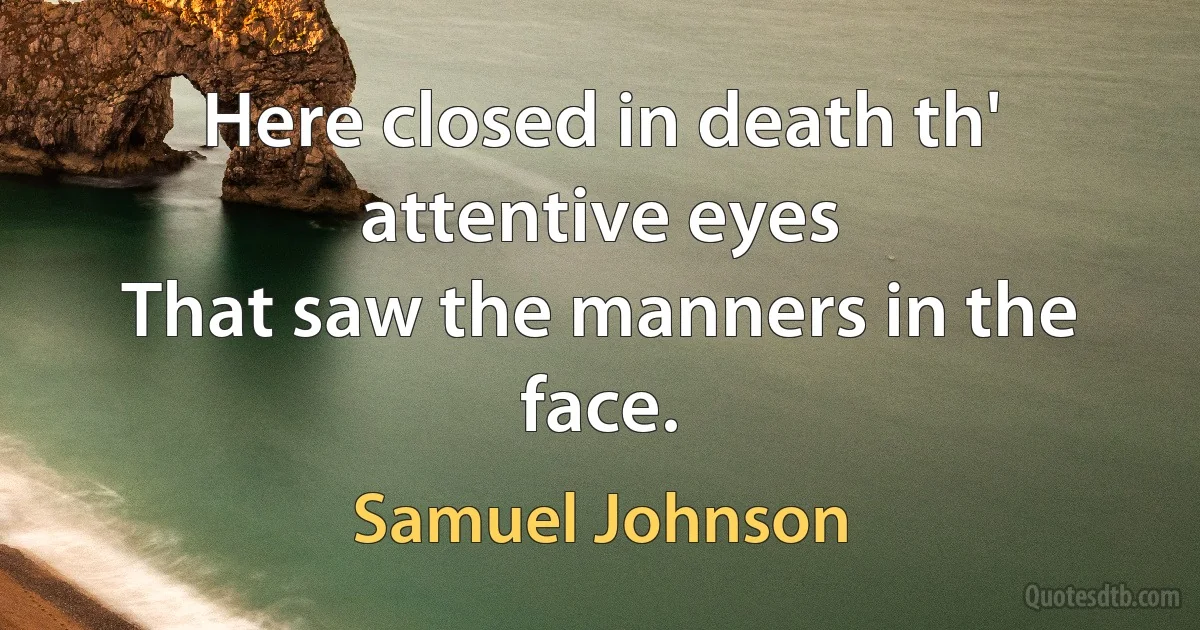 Here closed in death th' attentive eyes
That saw the manners in the face. (Samuel Johnson)