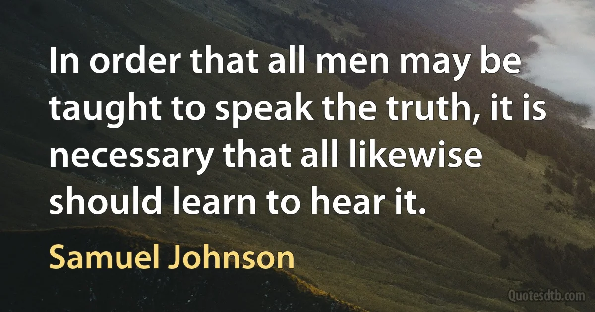 In order that all men may be taught to speak the truth, it is necessary that all likewise should learn to hear it. (Samuel Johnson)