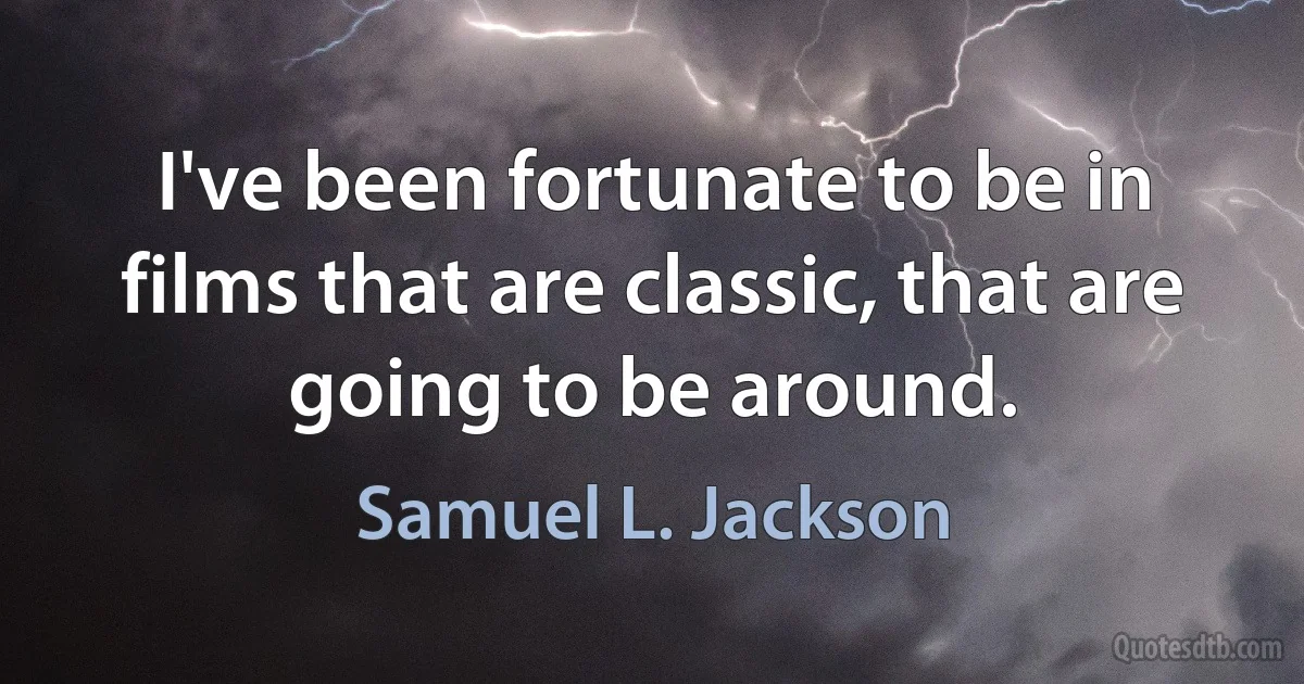 I've been fortunate to be in films that are classic, that are going to be around. (Samuel L. Jackson)