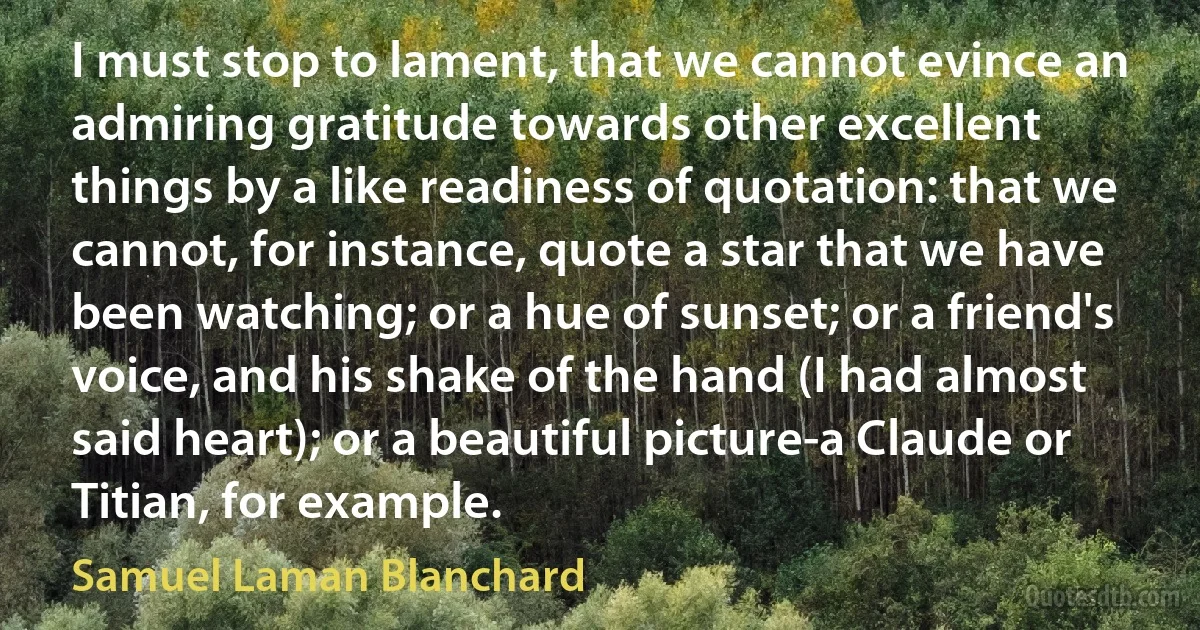 I must stop to lament, that we cannot evince an admiring gratitude towards other excellent things by a like readiness of quotation: that we cannot, for instance, quote a star that we have been watching; or a hue of sunset; or a friend's voice, and his shake of the hand (I had almost said heart); or a beautiful picture-a Claude or Titian, for example. (Samuel Laman Blanchard)