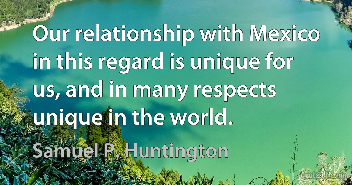 Our relationship with Mexico in this regard is unique for us, and in many respects unique in the world. (Samuel P. Huntington)