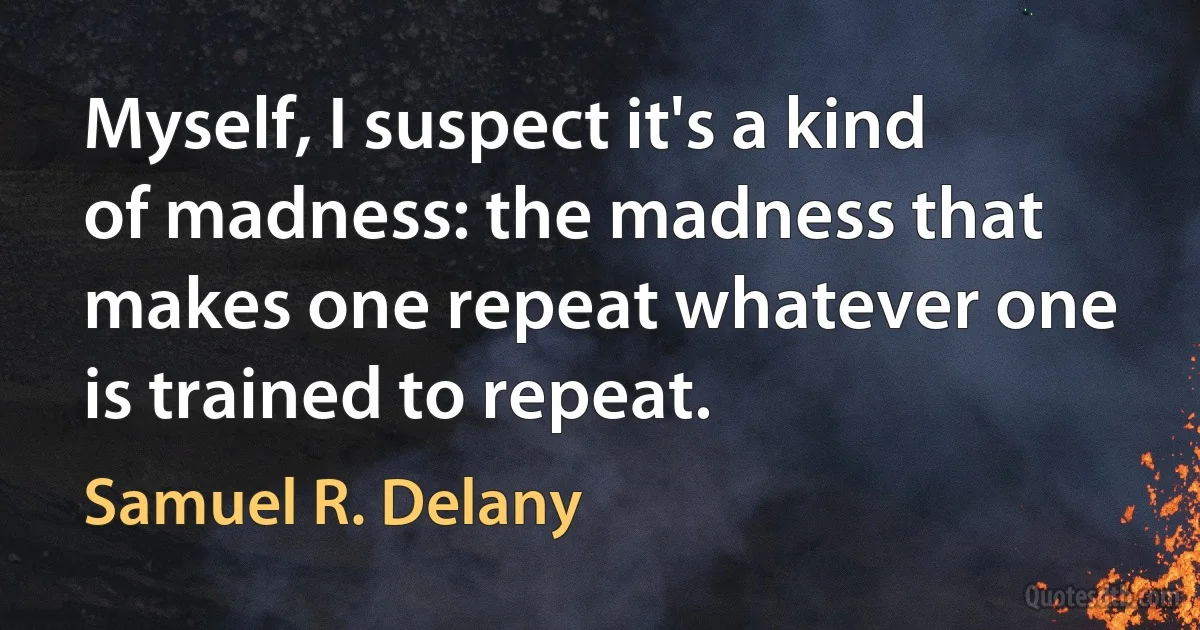 Myself, I suspect it's a kind of madness: the madness that makes one repeat whatever one is trained to repeat. (Samuel R. Delany)