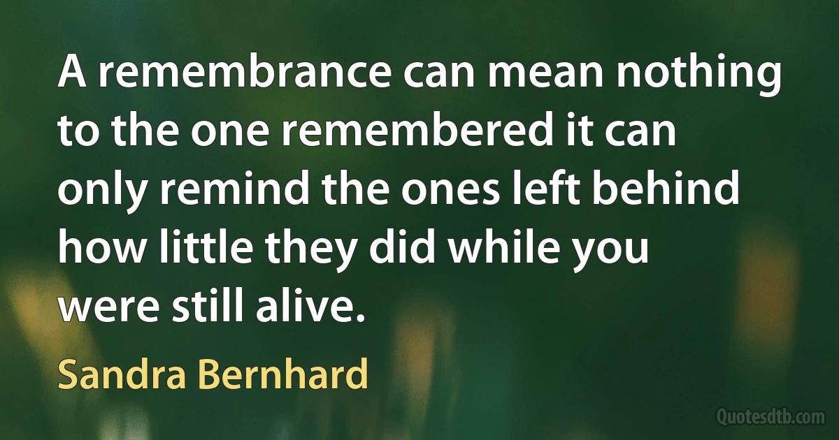 A remembrance can mean nothing to the one remembered it can only remind the ones left behind how little they did while you were still alive. (Sandra Bernhard)