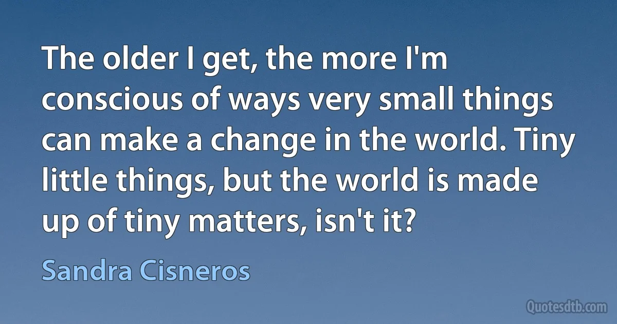 The older I get, the more I'm conscious of ways very small things can make a change in the world. Tiny little things, but the world is made up of tiny matters, isn't it? (Sandra Cisneros)