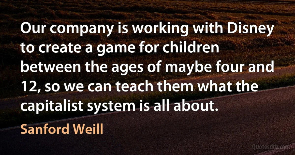 Our company is working with Disney to create a game for children between the ages of maybe four and 12, so we can teach them what the capitalist system is all about. (Sanford Weill)