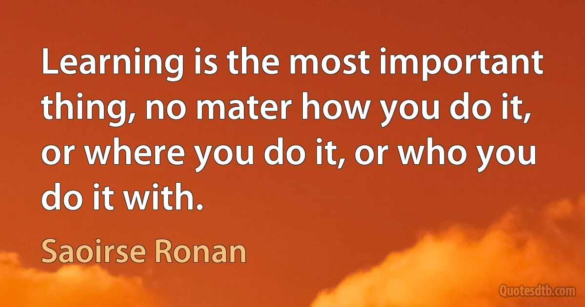 Learning is the most important thing, no mater how you do it, or where you do it, or who you do it with. (Saoirse Ronan)