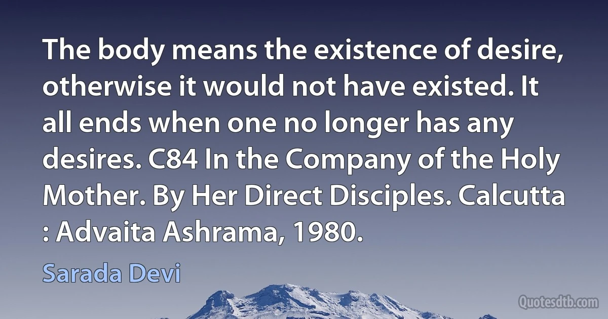 The body means the existence of desire, otherwise it would not have existed. It all ends when one no longer has any desires. C84 In the Company of the Holy Mother. By Her Direct Disciples. Calcutta : Advaita Ashrama, 1980. (Sarada Devi)