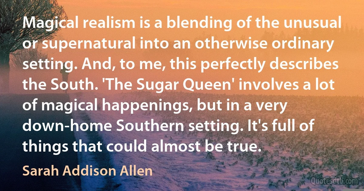 Magical realism is a blending of the unusual or supernatural into an otherwise ordinary setting. And, to me, this perfectly describes the South. 'The Sugar Queen' involves a lot of magical happenings, but in a very down-home Southern setting. It's full of things that could almost be true. (Sarah Addison Allen)