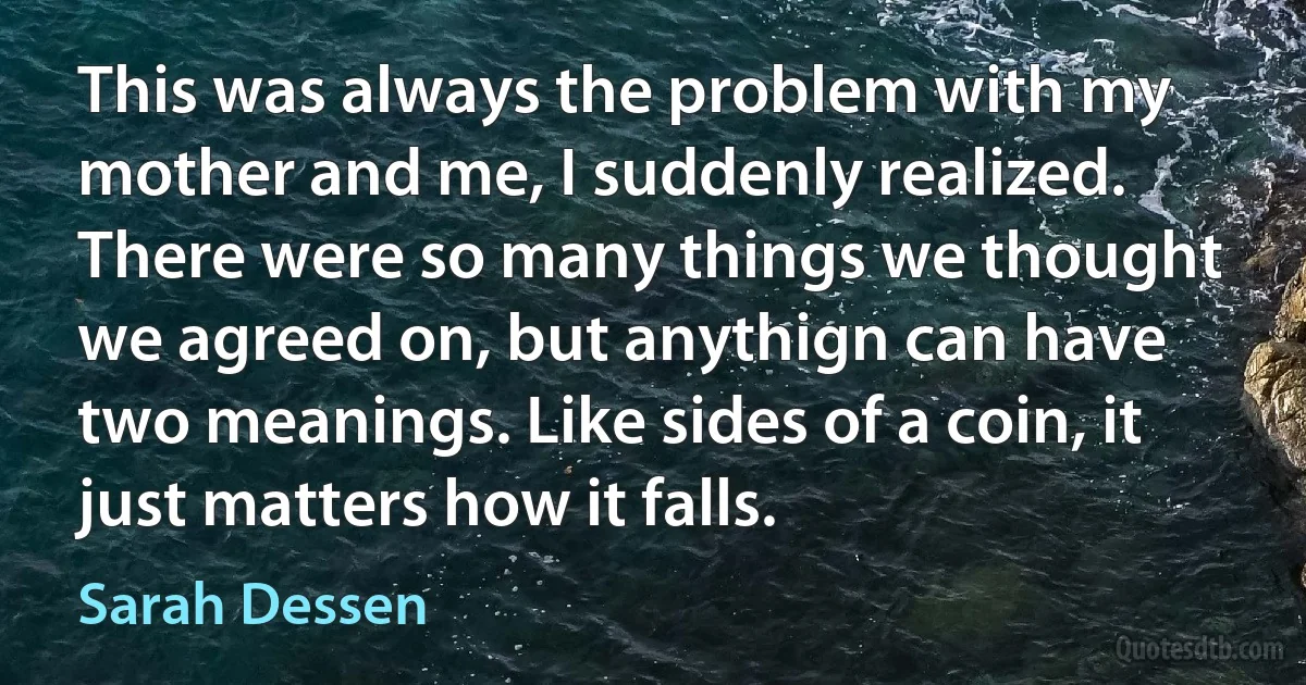 This was always the problem with my mother and me, I suddenly realized. There were so many things we thought we agreed on, but anythign can have two meanings. Like sides of a coin, it just matters how it falls. (Sarah Dessen)