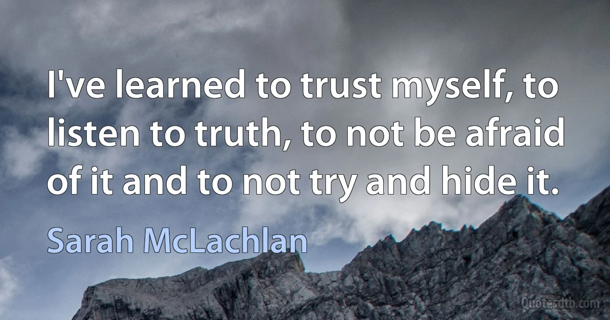 I've learned to trust myself, to listen to truth, to not be afraid of it and to not try and hide it. (Sarah McLachlan)