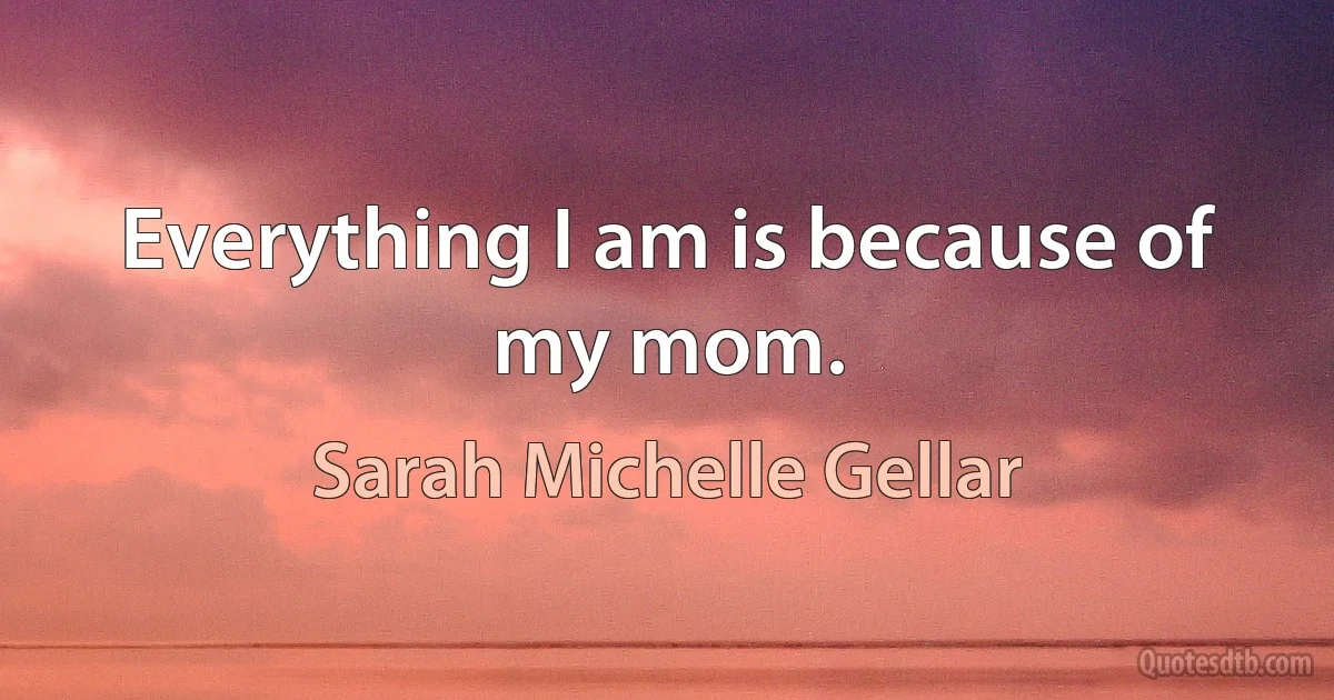 Everything I am is because of my mom. (Sarah Michelle Gellar)