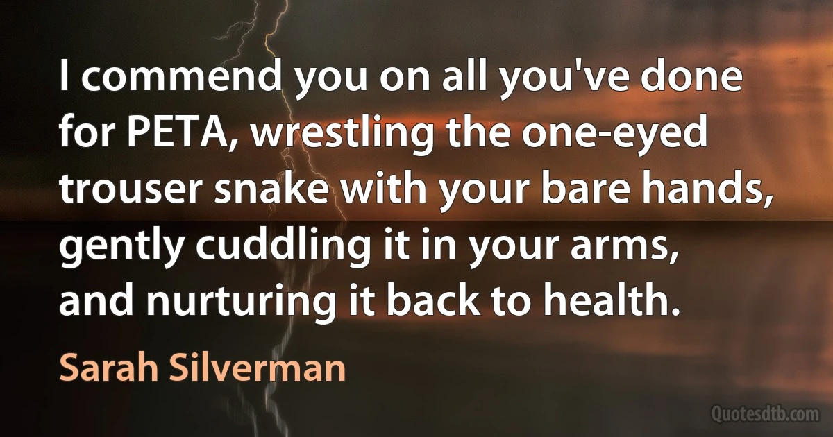 I commend you on all you've done for PETA, wrestling the one-eyed trouser snake with your bare hands, gently cuddling it in your arms, and nurturing it back to health. (Sarah Silverman)