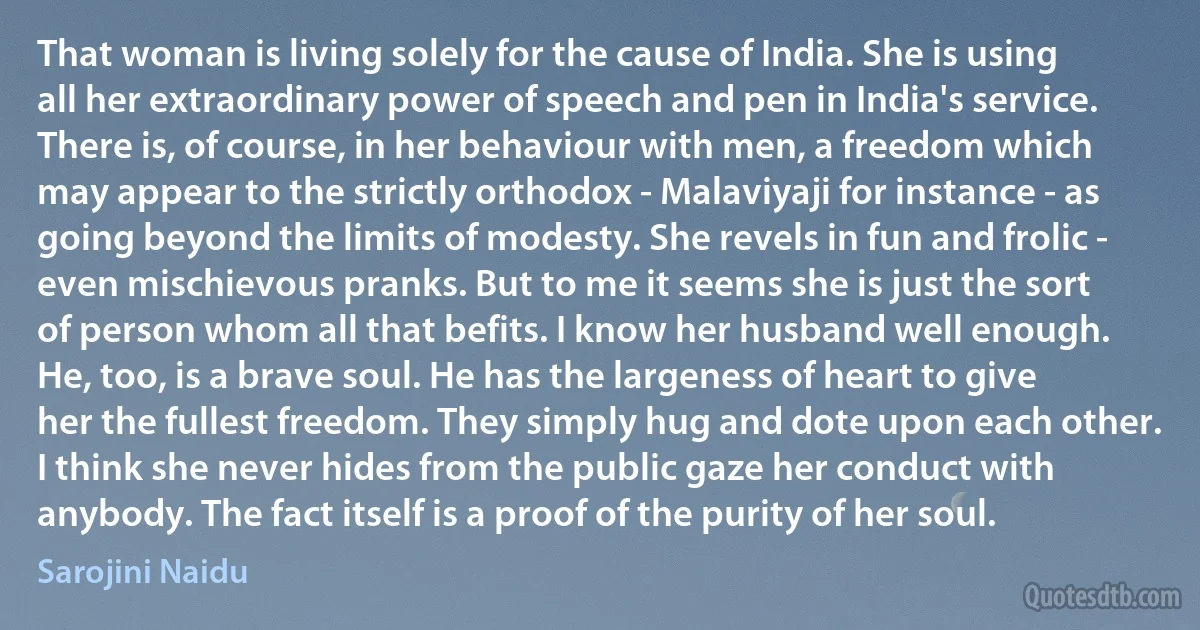 That woman is living solely for the cause of India. She is using all her extraordinary power of speech and pen in India's service. There is, of course, in her behaviour with men, a freedom which may appear to the strictly orthodox - Malaviyaji for instance - as going beyond the limits of modesty. She revels in fun and frolic - even mischievous pranks. But to me it seems she is just the sort of person whom all that befits. I know her husband well enough. He, too, is a brave soul. He has the largeness of heart to give her the fullest freedom. They simply hug and dote upon each other. I think she never hides from the public gaze her conduct with anybody. The fact itself is a proof of the purity of her soul. (Sarojini Naidu)