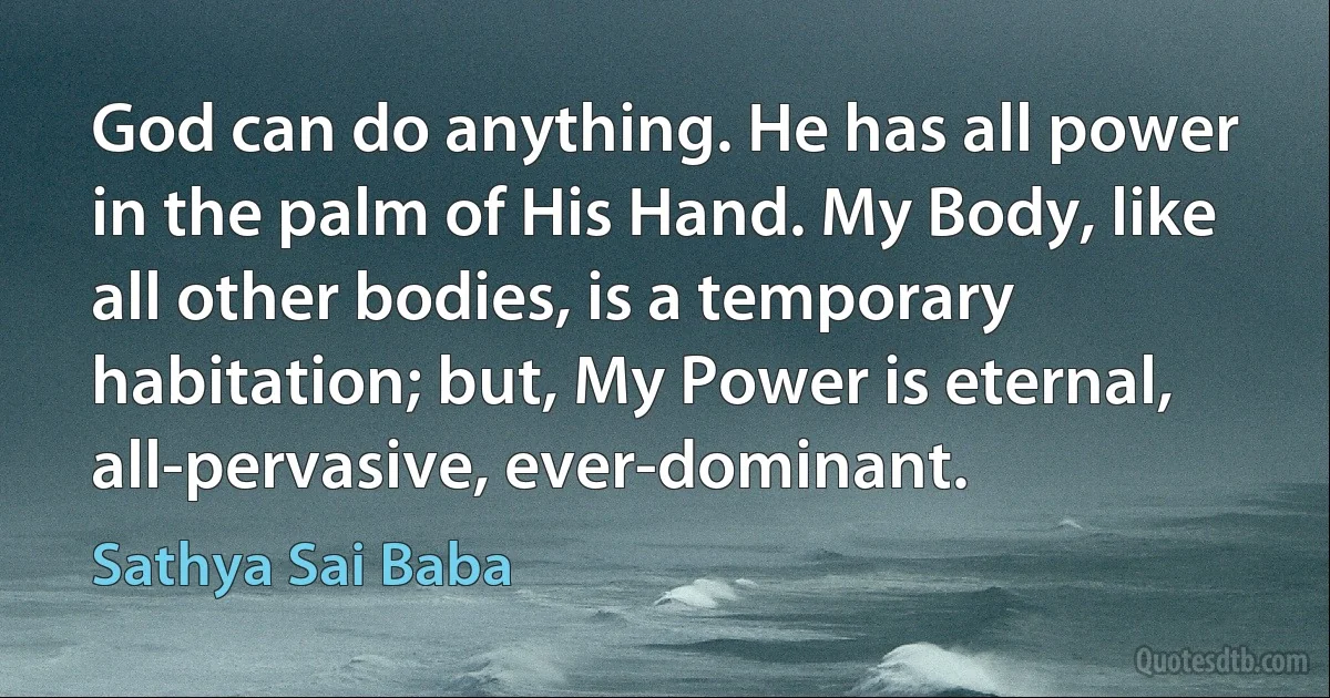 God can do anything. He has all power in the palm of His Hand. My Body, like all other bodies, is a temporary habitation; but, My Power is eternal, all-pervasive, ever-dominant. (Sathya Sai Baba)