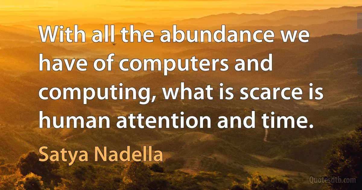 With all the abundance we have of computers and computing, what is scarce is human attention and time. (Satya Nadella)