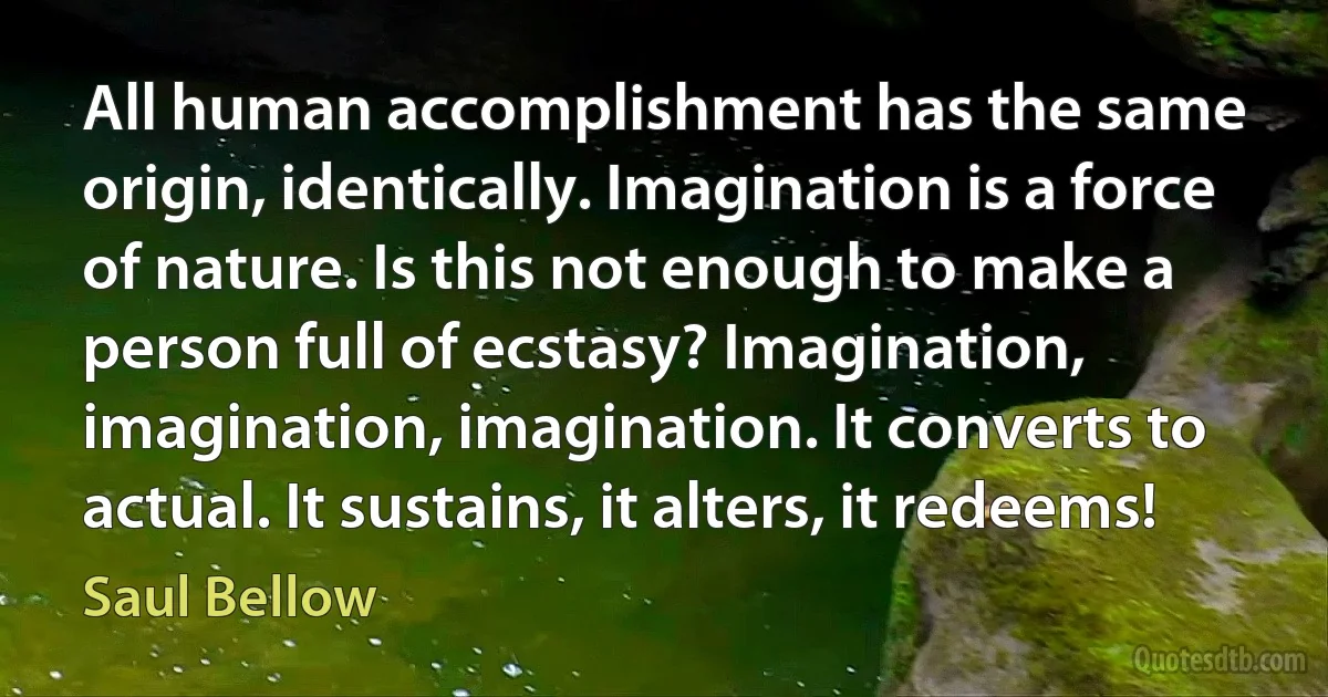 All human accomplishment has the same origin, identically. Imagination is a force of nature. Is this not enough to make a person full of ecstasy? Imagination, imagination, imagination. It converts to actual. It sustains, it alters, it redeems! (Saul Bellow)