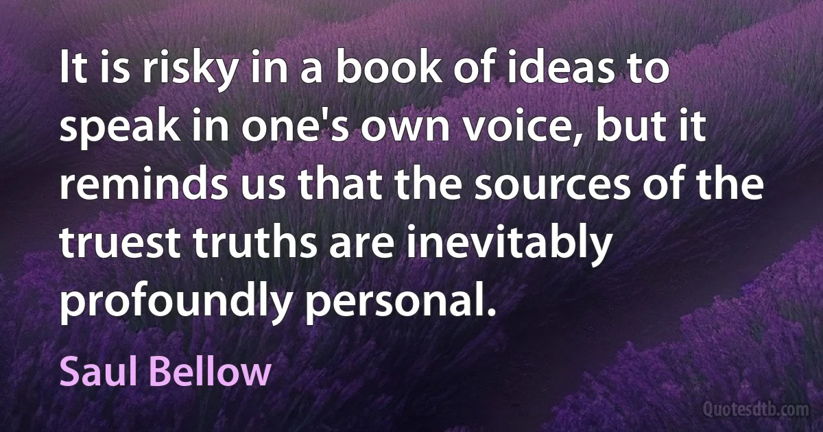 It is risky in a book of ideas to speak in one's own voice, but it reminds us that the sources of the truest truths are inevitably profoundly personal. (Saul Bellow)