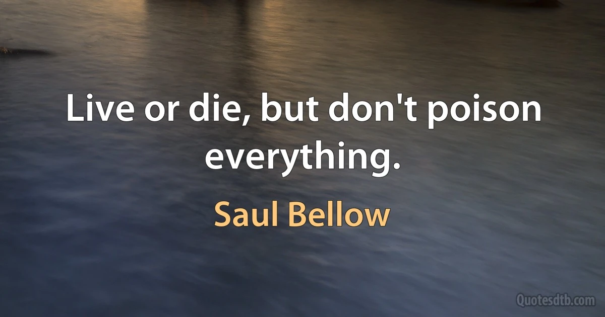 Live or die, but don't poison everything. (Saul Bellow)