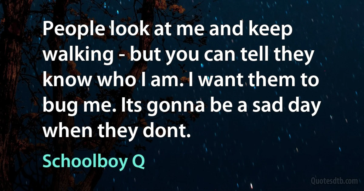 People look at me and keep walking - but you can tell they know who I am. I want them to bug me. Its gonna be a sad day when they dont. (Schoolboy Q)