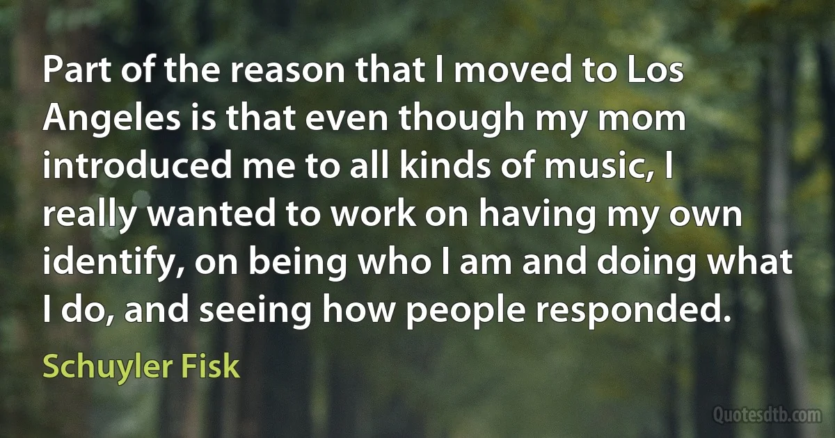 Part of the reason that I moved to Los Angeles is that even though my mom introduced me to all kinds of music, I really wanted to work on having my own identify, on being who I am and doing what I do, and seeing how people responded. (Schuyler Fisk)