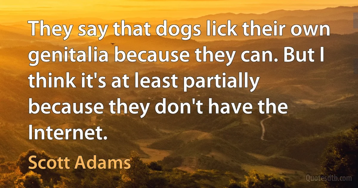 They say that dogs lick their own genitalia because they can. But I think it's at least partially because they don't have the Internet. (Scott Adams)