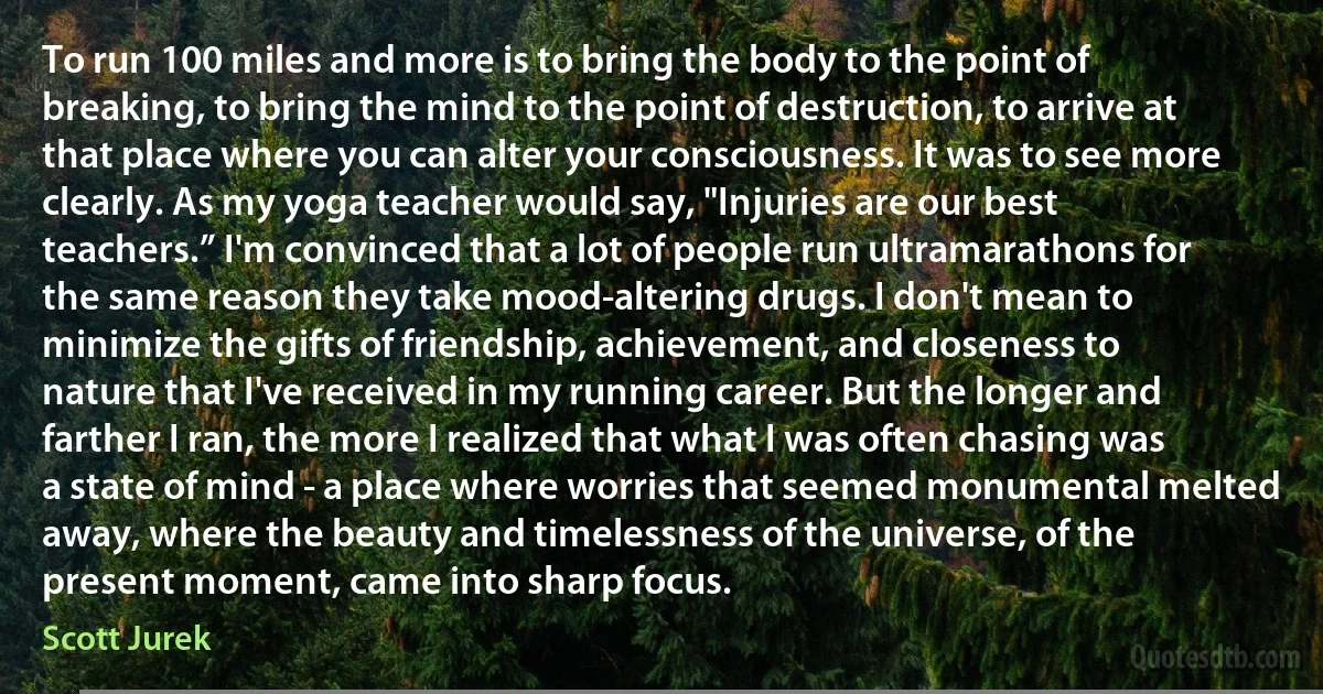 To run 100 miles and more is to bring the body to the point of breaking, to bring the mind to the point of destruction, to arrive at that place where you can alter your consciousness. It was to see more clearly. As my yoga teacher would say, "Injuries are our best teachers.” I'm convinced that a lot of people run ultramarathons for the same reason they take mood-altering drugs. I don't mean to minimize the gifts of friendship, achievement, and closeness to nature that I've received in my running career. But the longer and farther I ran, the more I realized that what I was often chasing was a state of mind - a place where worries that seemed monumental melted away, where the beauty and timelessness of the universe, of the present moment, came into sharp focus. (Scott Jurek)