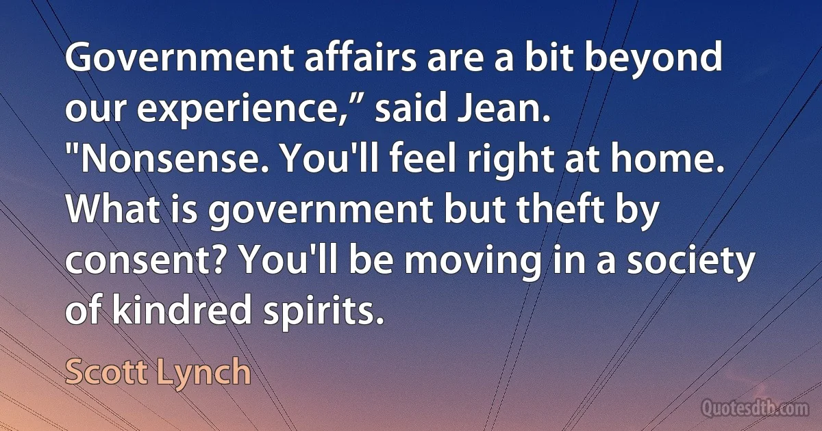 Government affairs are a bit beyond our experience,” said Jean.
"Nonsense. You'll feel right at home. What is government but theft by consent? You'll be moving in a society of kindred spirits. (Scott Lynch)