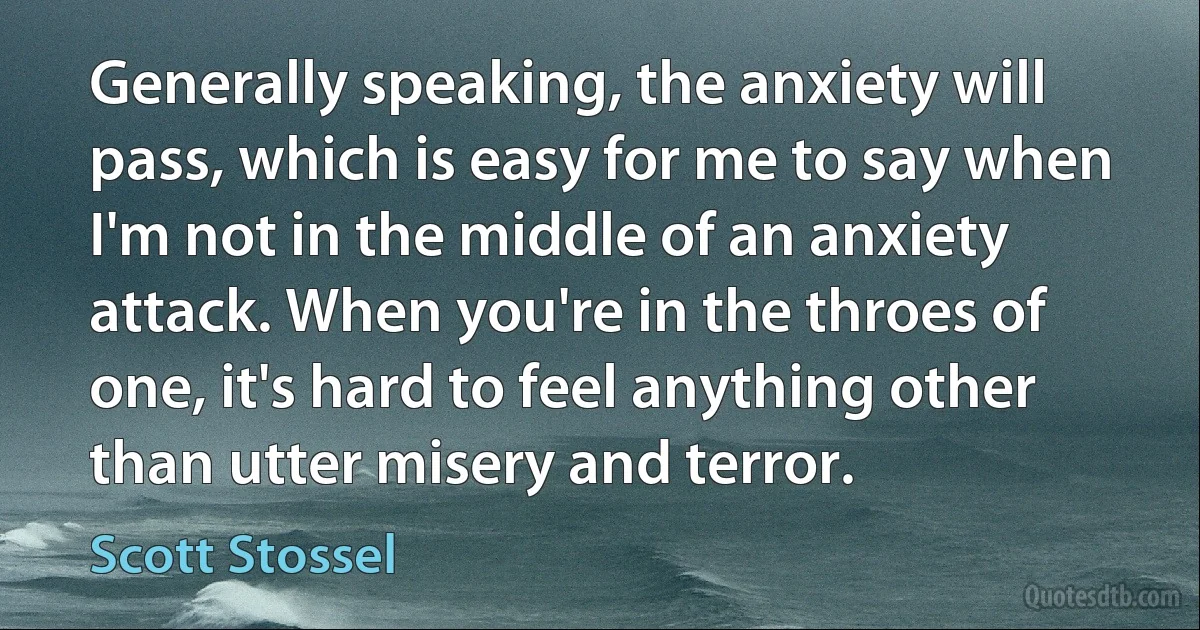 Generally speaking, the anxiety will pass, which is easy for me to say when I'm not in the middle of an anxiety attack. When you're in the throes of one, it's hard to feel anything other than utter misery and terror. (Scott Stossel)