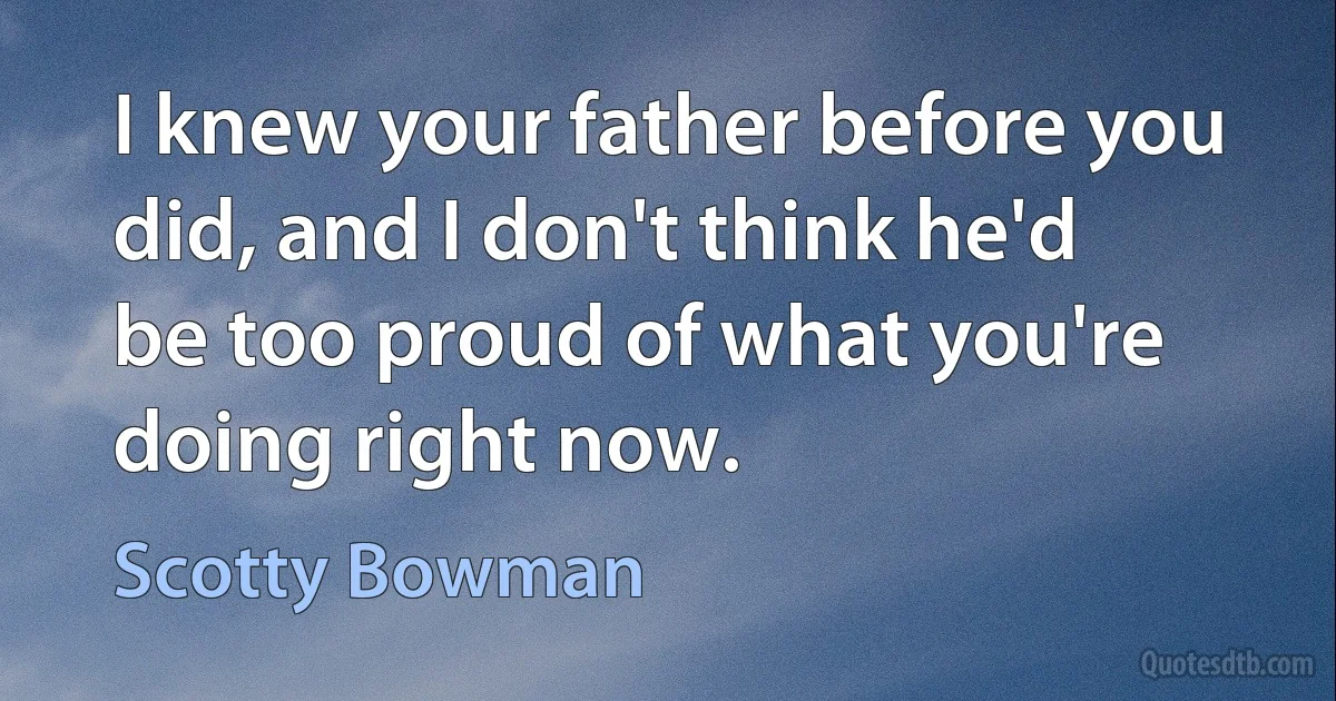 I knew your father before you did, and I don't think he'd be too proud of what you're doing right now. (Scotty Bowman)