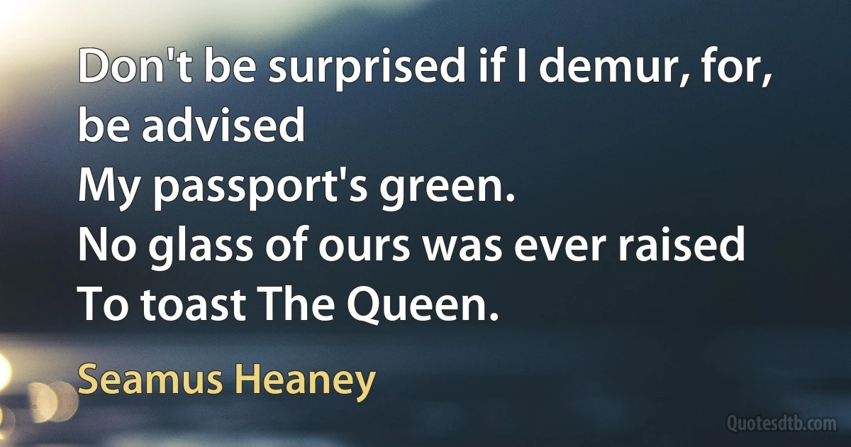 Don't be surprised if I demur, for, be advised
My passport's green.
No glass of ours was ever raised
To toast The Queen. (Seamus Heaney)