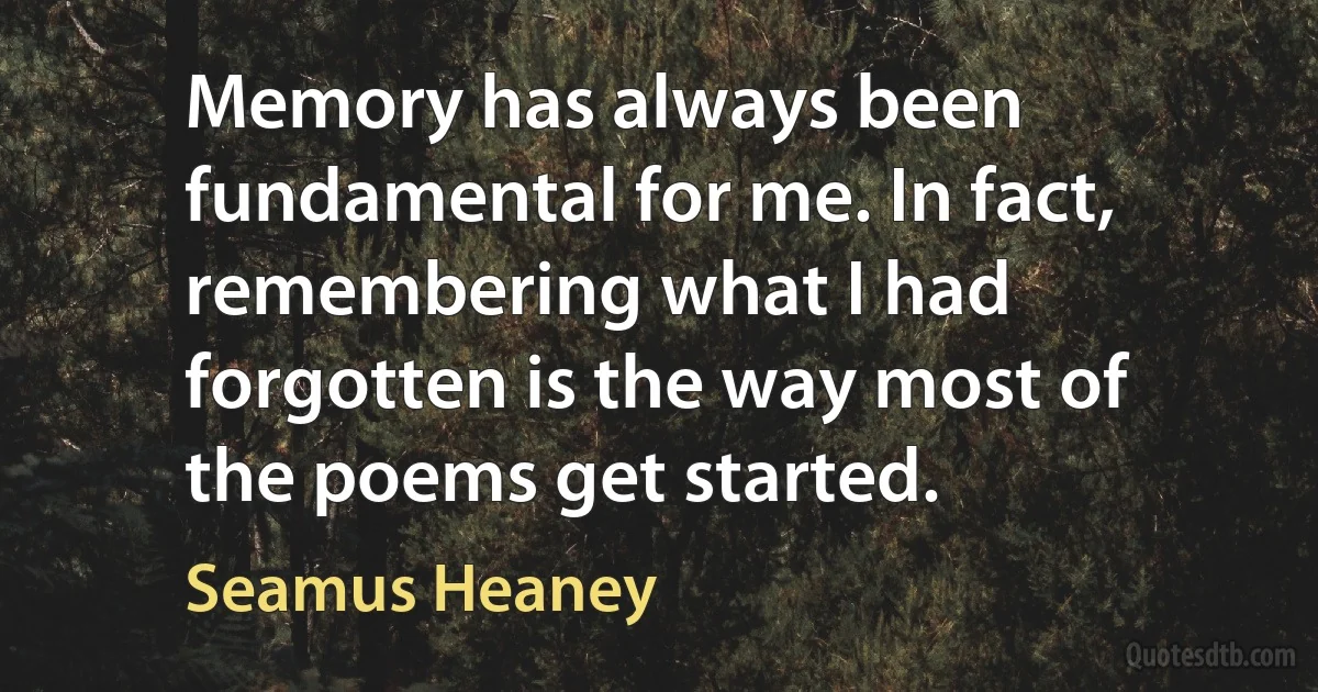 Memory has always been fundamental for me. In fact, remembering what I had forgotten is the way most of the poems get started. (Seamus Heaney)