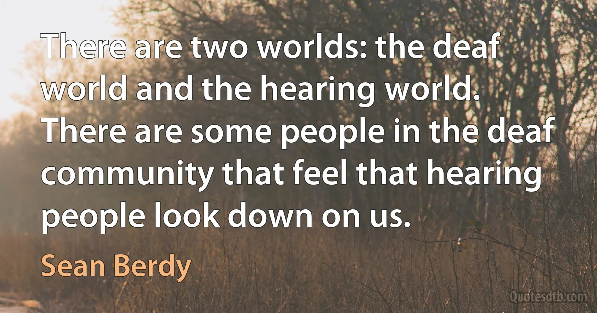 There are two worlds: the deaf world and the hearing world. There are some people in the deaf community that feel that hearing people look down on us. (Sean Berdy)