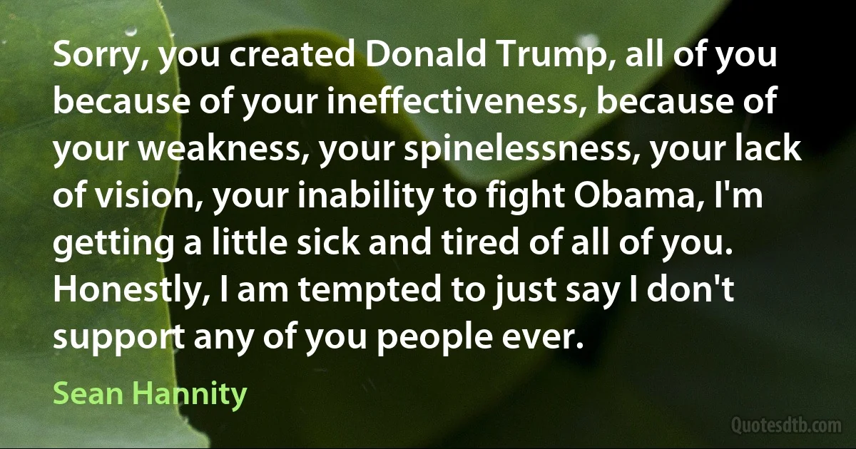 Sorry, you created Donald Trump, all of you because of your ineffectiveness, because of your weakness, your spinelessness, your lack of vision, your inability to fight Obama, I'm getting a little sick and tired of all of you. Honestly, I am tempted to just say I don't support any of you people ever. (Sean Hannity)